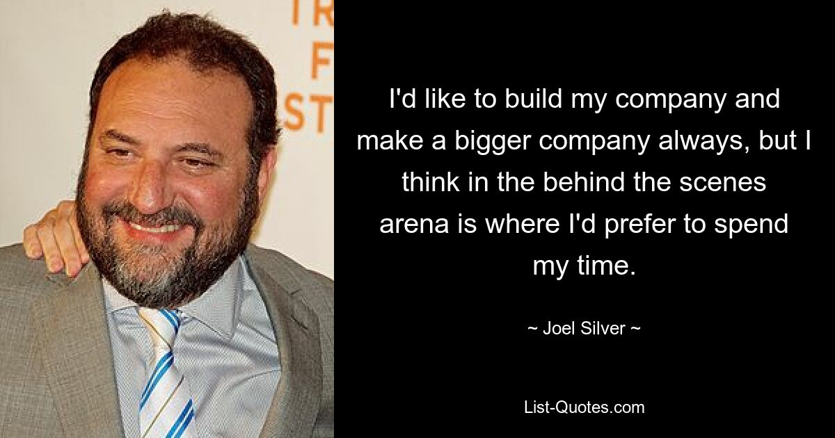 I'd like to build my company and make a bigger company always, but I think in the behind the scenes arena is where I'd prefer to spend my time. — © Joel Silver