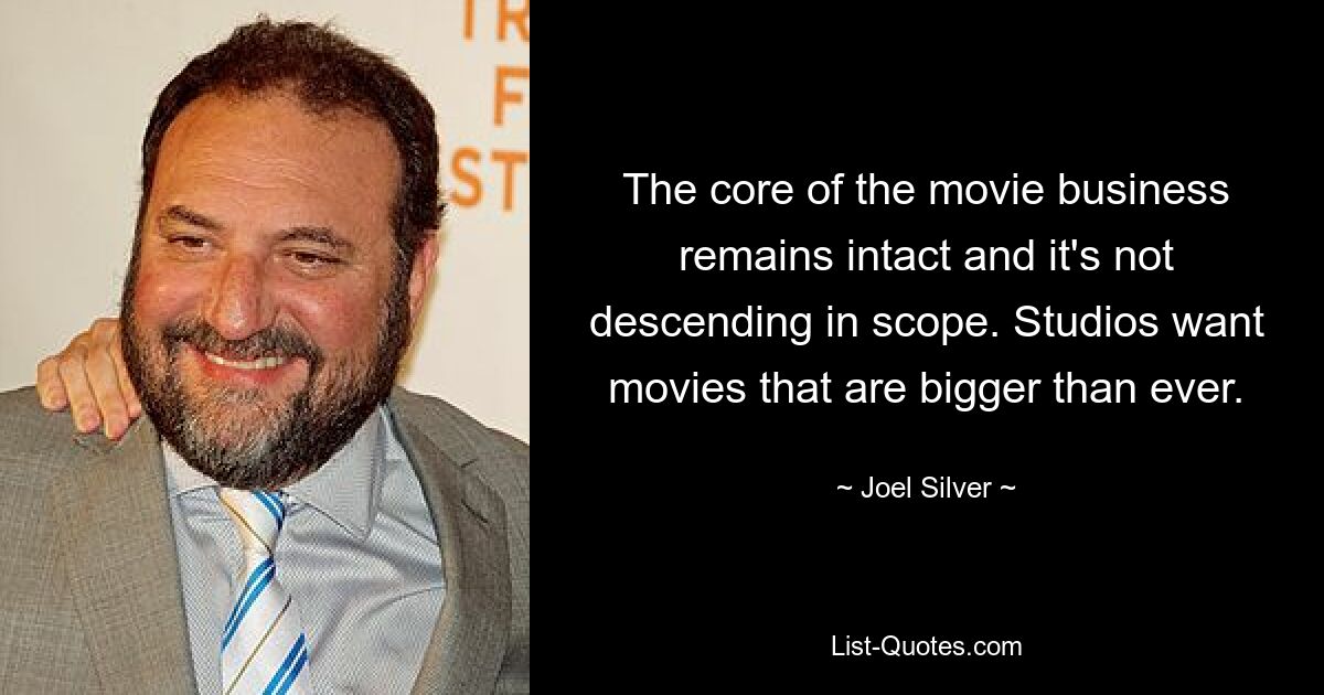 The core of the movie business remains intact and it's not descending in scope. Studios want movies that are bigger than ever. — © Joel Silver