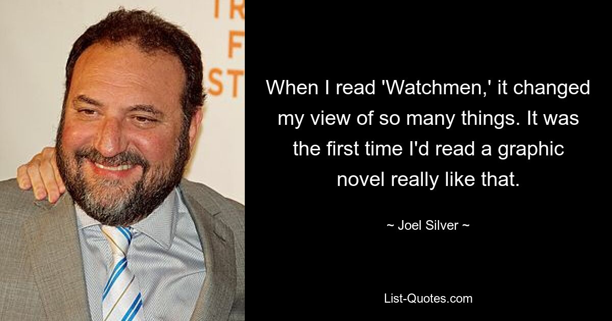 When I read 'Watchmen,' it changed my view of so many things. It was the first time I'd read a graphic novel really like that. — © Joel Silver