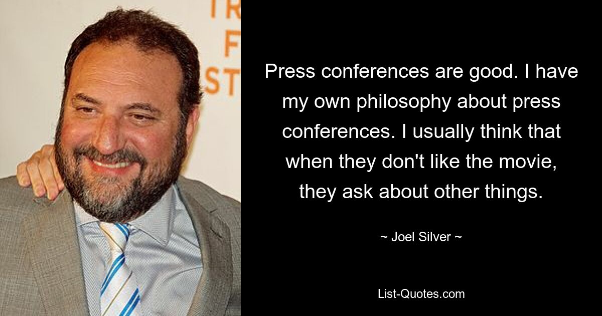 Press conferences are good. I have my own philosophy about press conferences. I usually think that when they don't like the movie, they ask about other things. — © Joel Silver