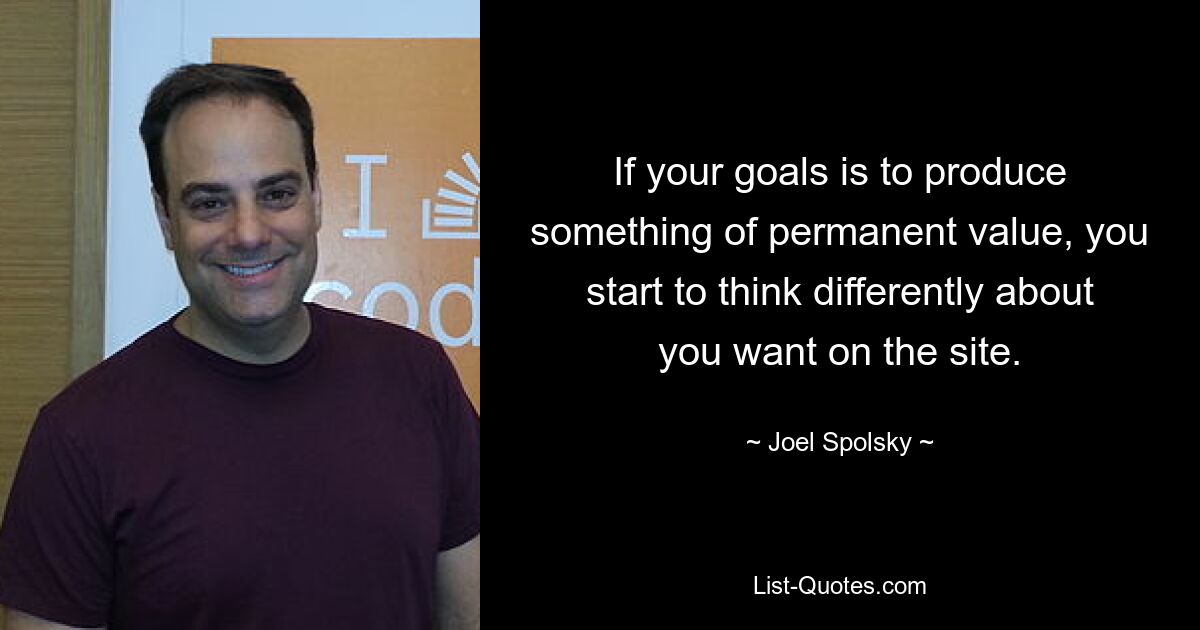 If your goals is to produce something of permanent value, you start to think differently about you want on the site. — © Joel Spolsky