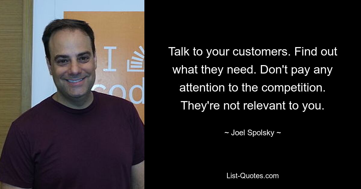 Talk to your customers. Find out what they need. Don't pay any attention to the competition. They're not relevant to you. — © Joel Spolsky