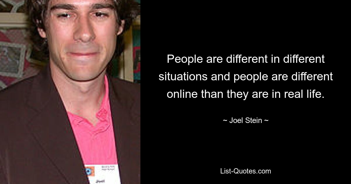 People are different in different situations and people are different online than they are in real life. — © Joel Stein