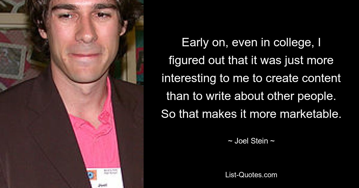 Early on, even in college, I figured out that it was just more interesting to me to create content than to write about other people. So that makes it more marketable. — © Joel Stein