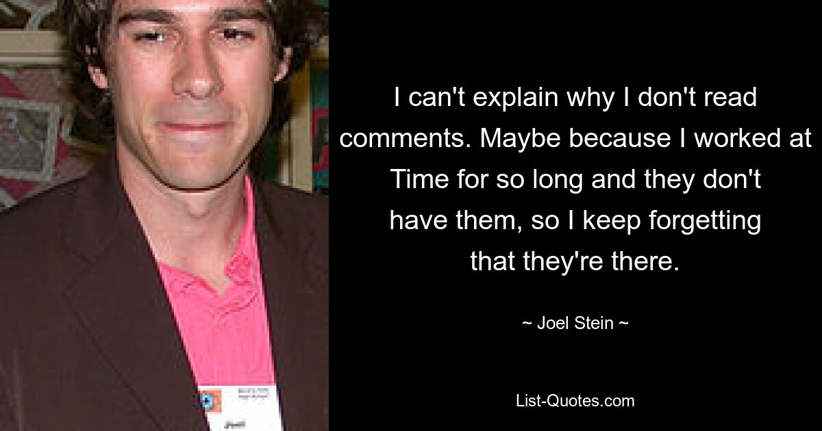 I can't explain why I don't read comments. Maybe because I worked at Time for so long and they don't have them, so I keep forgetting that they're there. — © Joel Stein