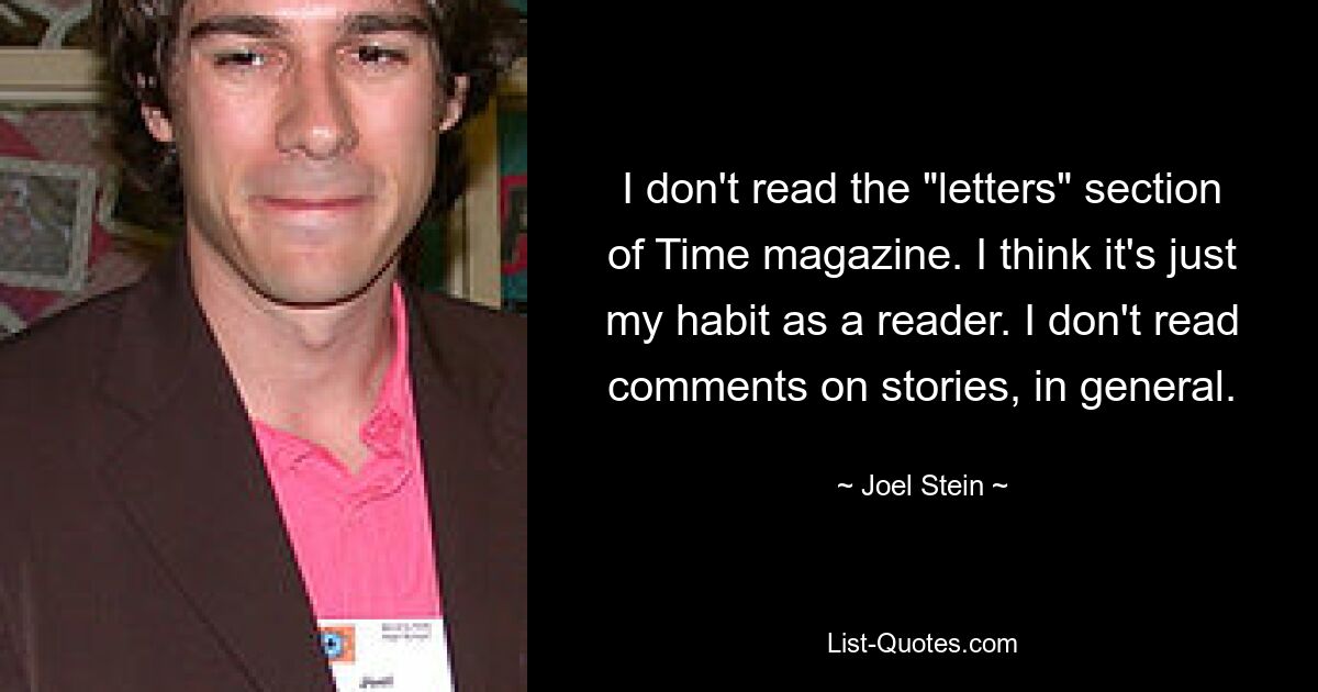 I don't read the "letters" section of Time magazine. I think it's just my habit as a reader. I don't read comments on stories, in general. — © Joel Stein