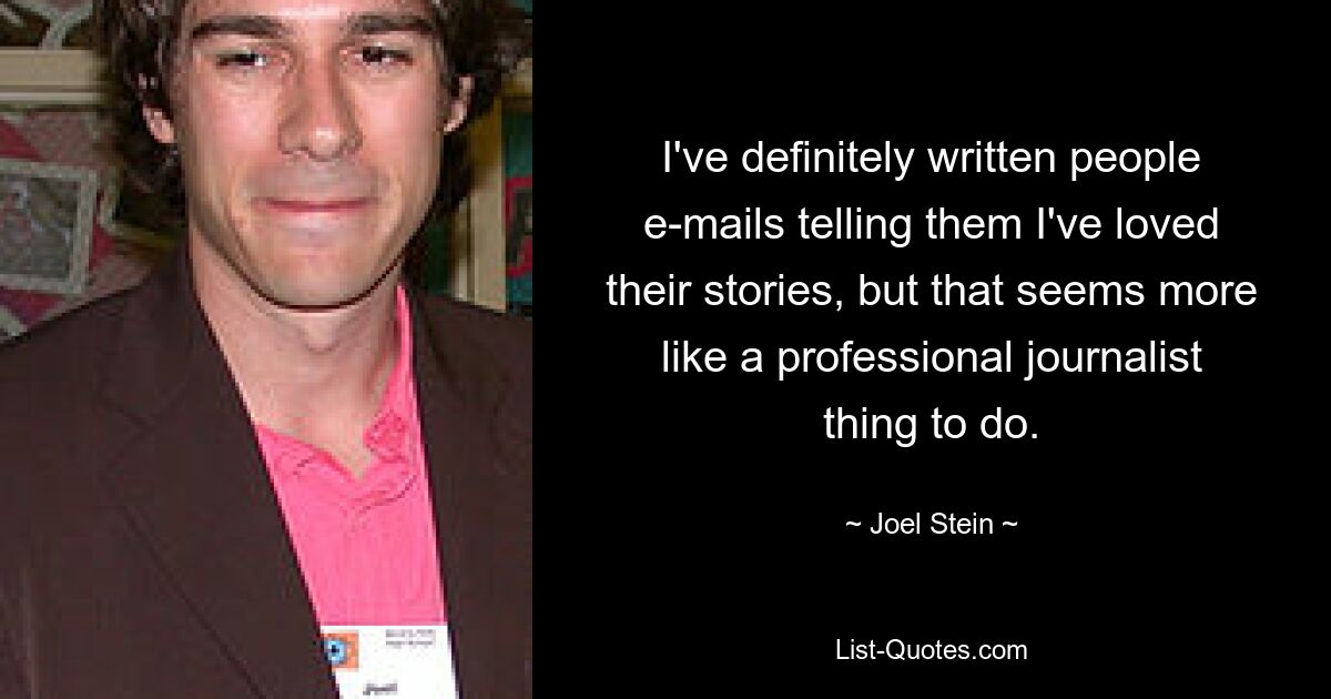 I've definitely written people e-mails telling them I've loved their stories, but that seems more like a professional journalist thing to do. — © Joel Stein