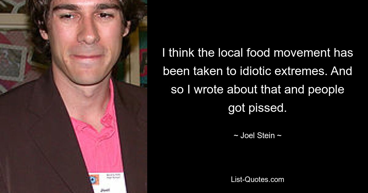 I think the local food movement has been taken to idiotic extremes. And so I wrote about that and people got pissed. — © Joel Stein