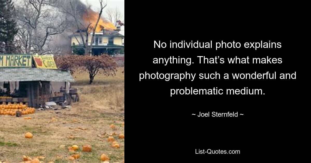 No individual photo explains anything. That’s what makes photography such a wonderful and problematic medium. — © Joel Sternfeld