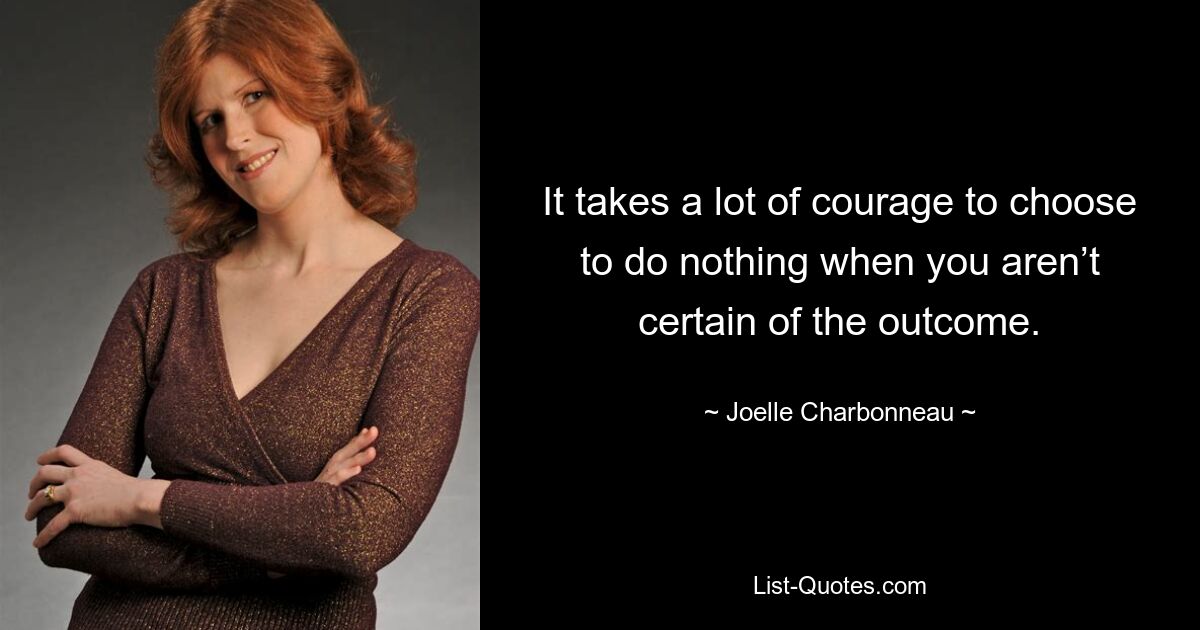 It takes a lot of courage to choose to do nothing when you aren’t certain of the outcome. — © Joelle Charbonneau