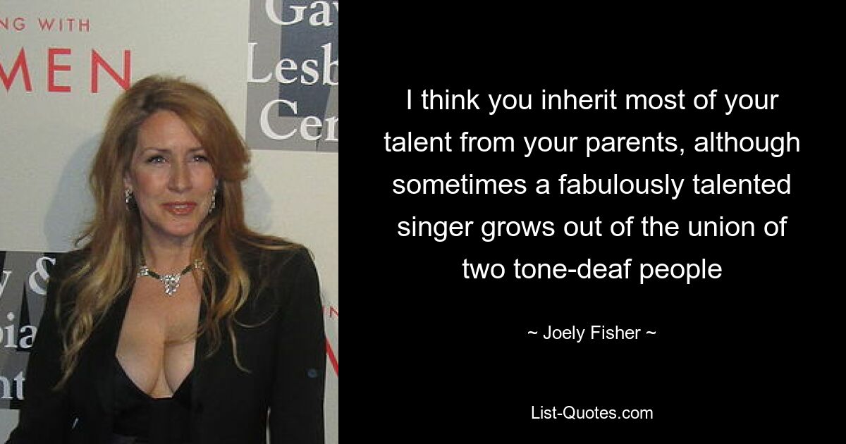 I think you inherit most of your talent from your parents, although sometimes a fabulously talented singer grows out of the union of two tone-deaf people — © Joely Fisher