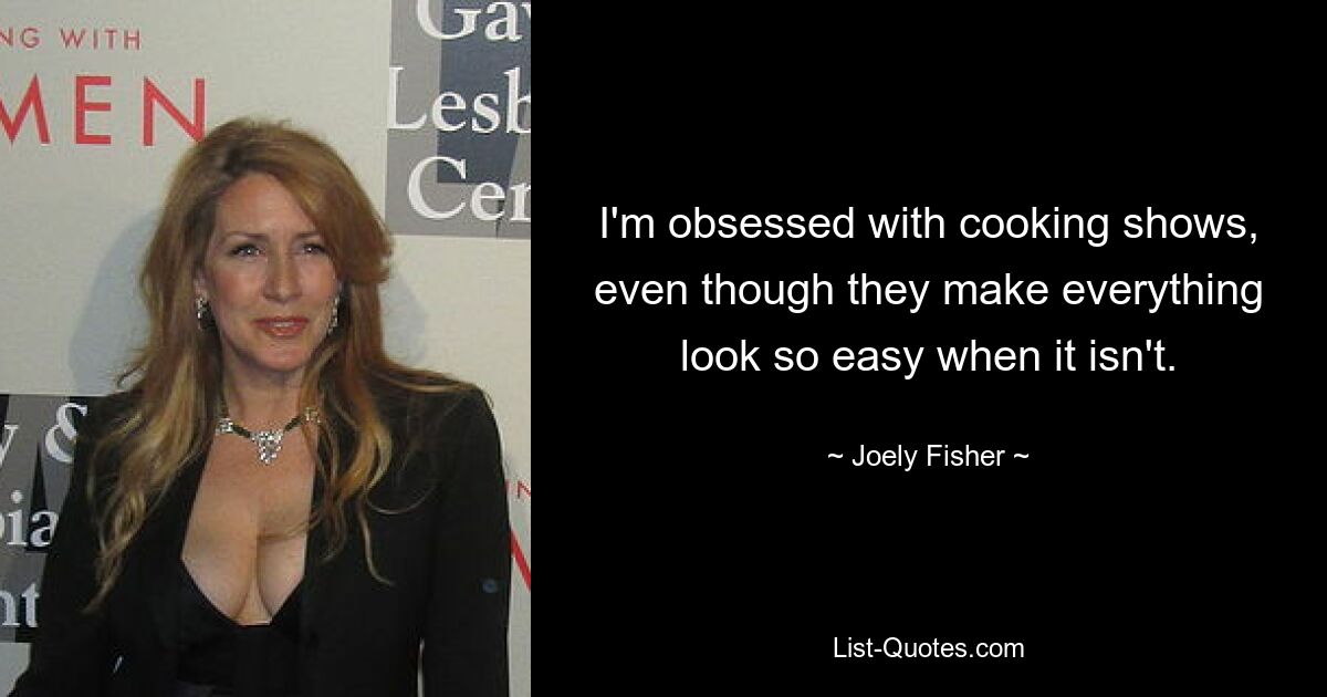 I'm obsessed with cooking shows, even though they make everything look so easy when it isn't. — © Joely Fisher