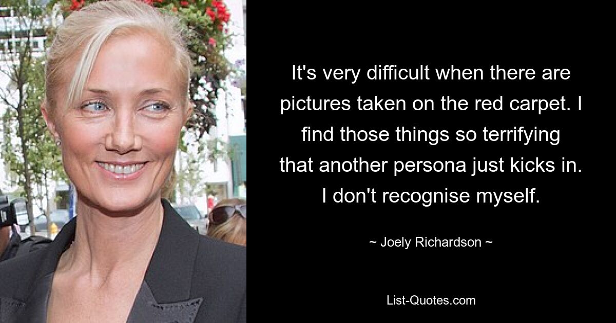 It's very difficult when there are pictures taken on the red carpet. I find those things so terrifying that another persona just kicks in. I don't recognise myself. — © Joely Richardson