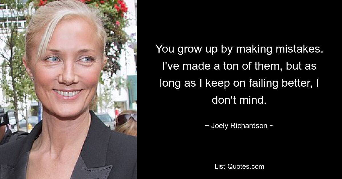 You grow up by making mistakes. I've made a ton of them, but as long as I keep on failing better, I don't mind. — © Joely Richardson