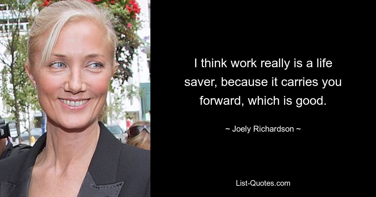 I think work really is a life saver, because it carries you forward, which is good. — © Joely Richardson