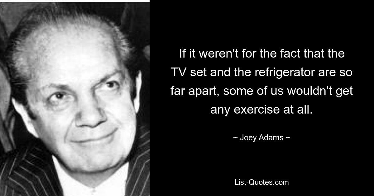 If it weren't for the fact that the TV set and the refrigerator are so far apart, some of us wouldn't get any exercise at all. — © Joey Adams