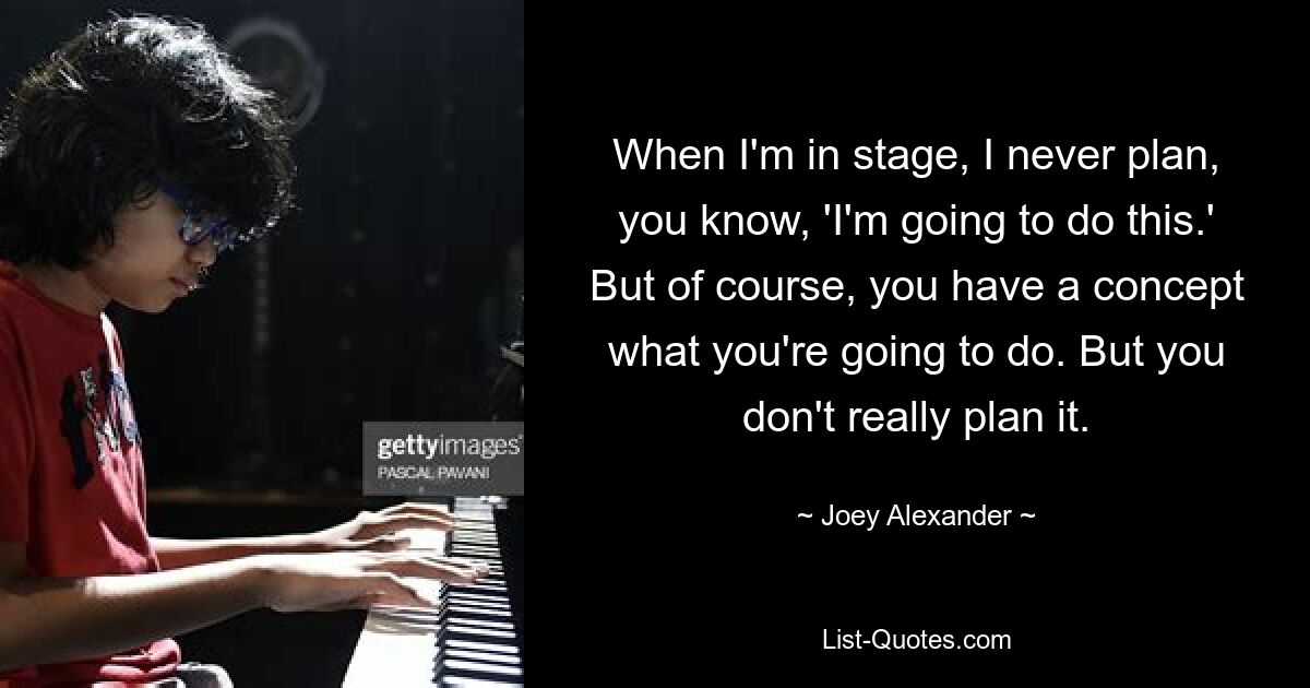 When I'm in stage, I never plan, you know, 'I'm going to do this.' But of course, you have a concept what you're going to do. But you don't really plan it. — © Joey Alexander