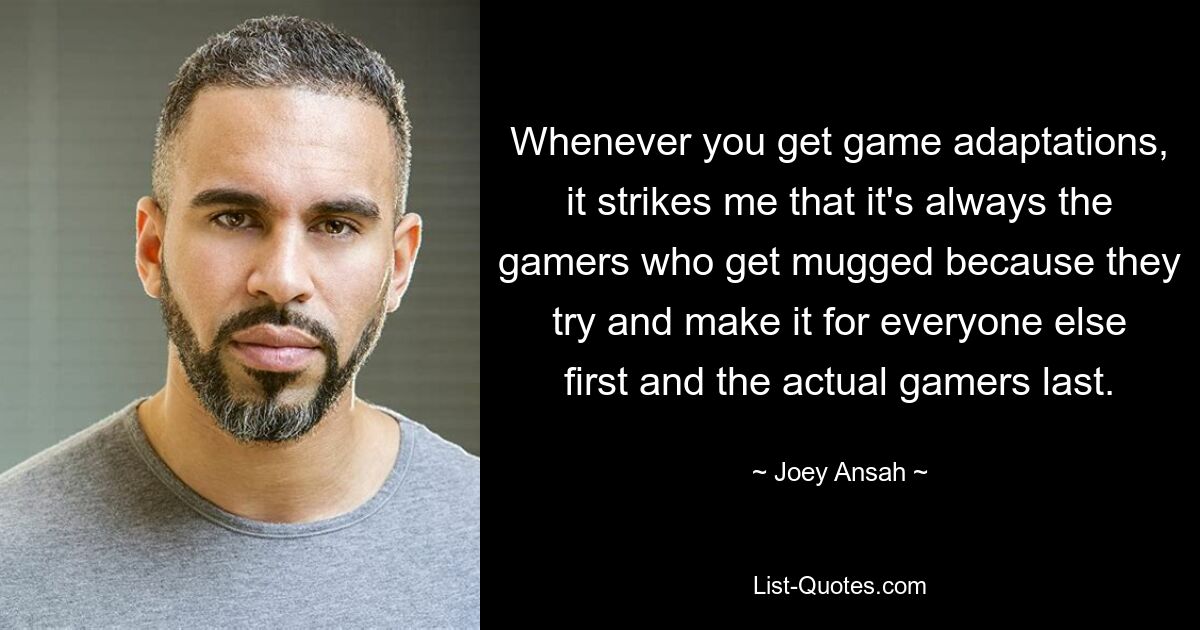 Whenever you get game adaptations, it strikes me that it's always the gamers who get mugged because they try and make it for everyone else first and the actual gamers last. — © Joey Ansah