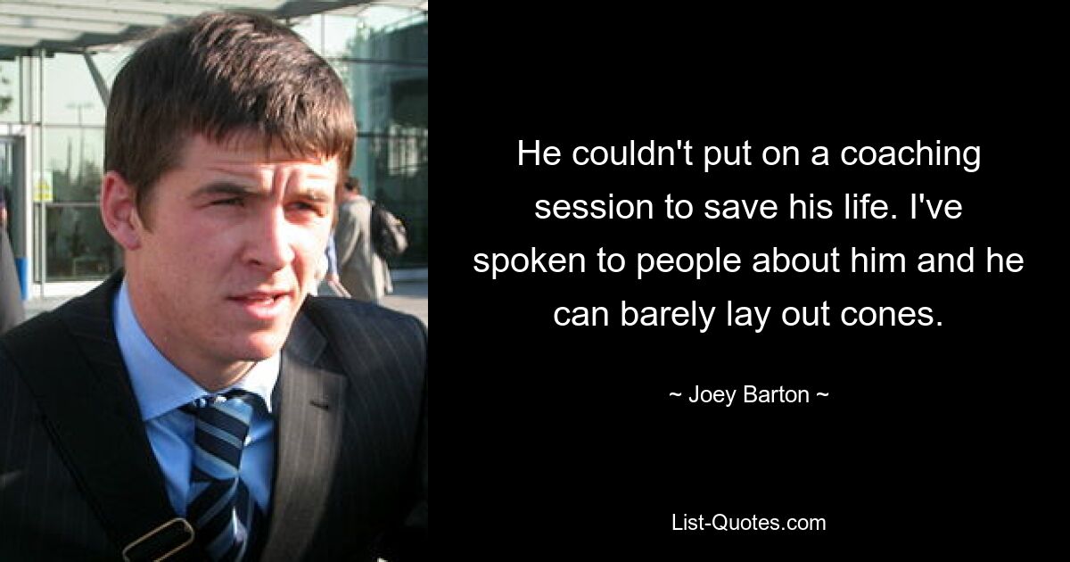 He couldn't put on a coaching session to save his life. I've spoken to people about him and he can barely lay out cones. — © Joey Barton