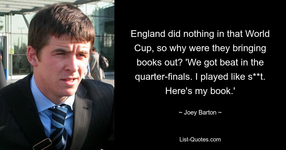 England did nothing in that World Cup, so why were they bringing books out? 'We got beat in the quarter-finals. I played like s**t. Here's my book.' — © Joey Barton