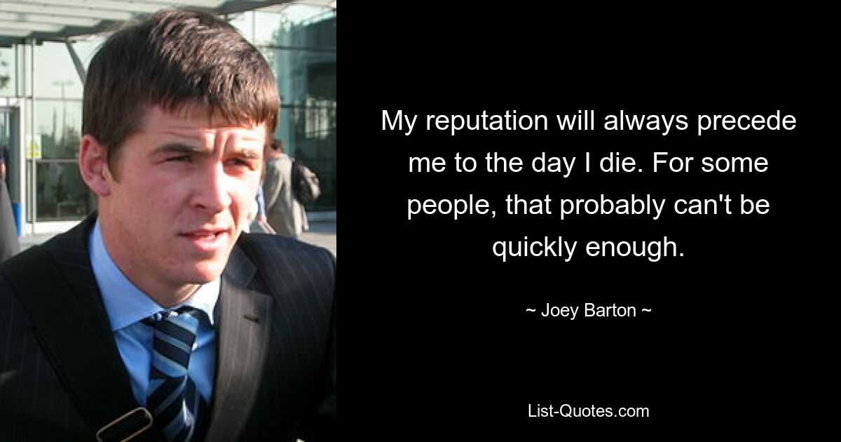 My reputation will always precede me to the day I die. For some people, that probably can't be quickly enough. — © Joey Barton