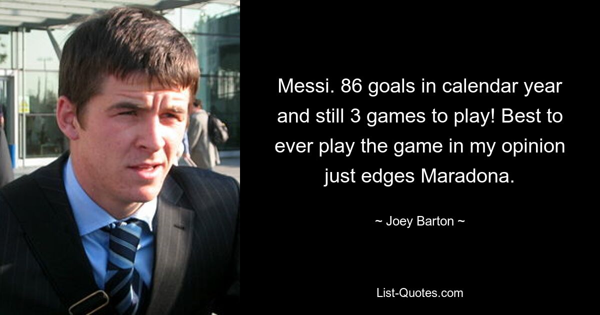 Messi. 86 goals in calendar year and still 3 games to play! Best to ever play the game in my opinion just edges Maradona. — © Joey Barton