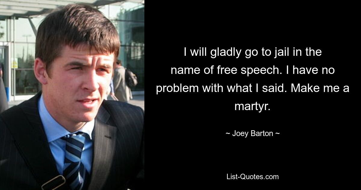 I will gladly go to jail in the name of free speech. I have no problem with what I said. Make me a martyr. — © Joey Barton