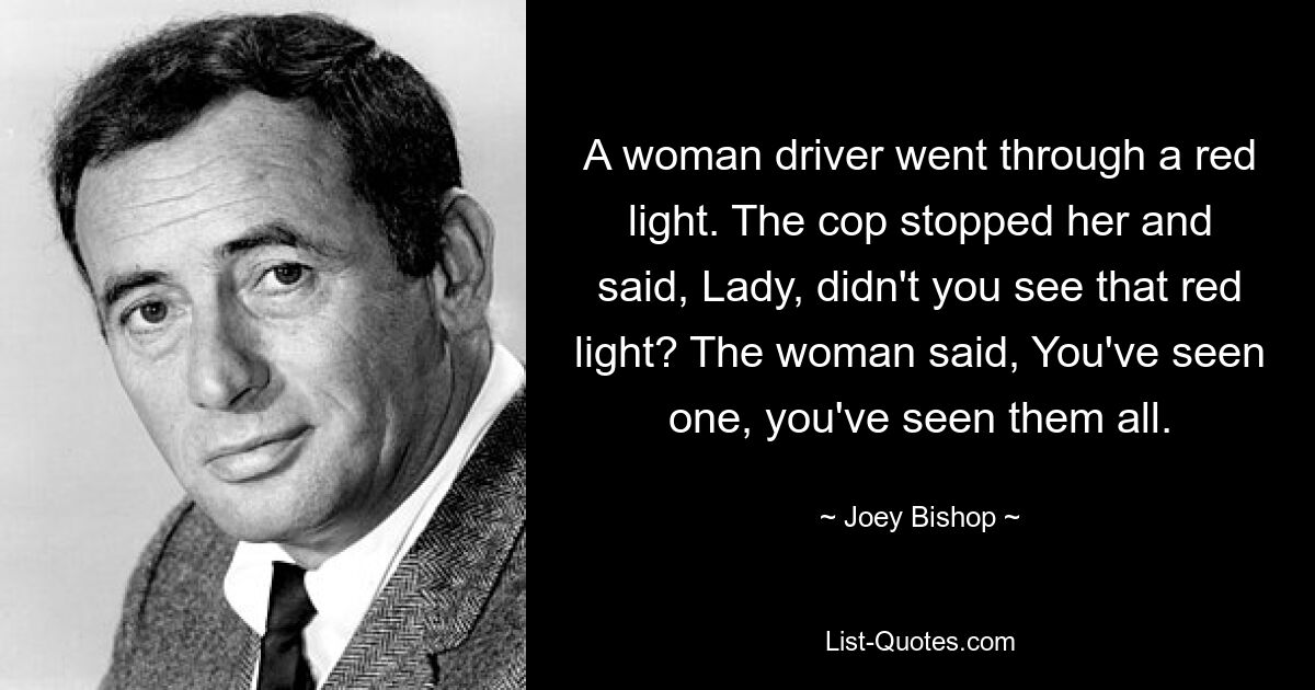 A woman driver went through a red light. The cop stopped her and said, Lady, didn't you see that red light? The woman said, You've seen one, you've seen them all. — © Joey Bishop