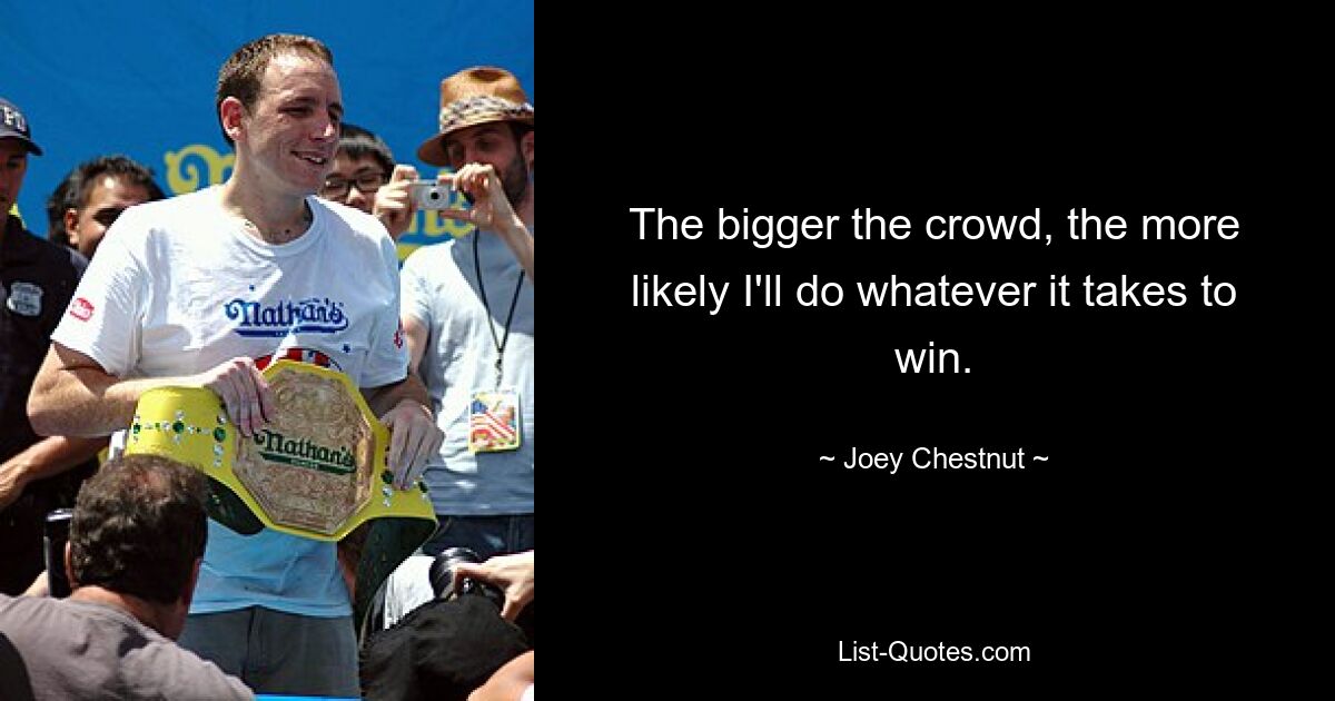 The bigger the crowd, the more likely I'll do whatever it takes to win. — © Joey Chestnut