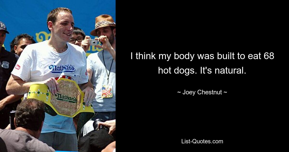 I think my body was built to eat 68 hot dogs. It's natural. — © Joey Chestnut