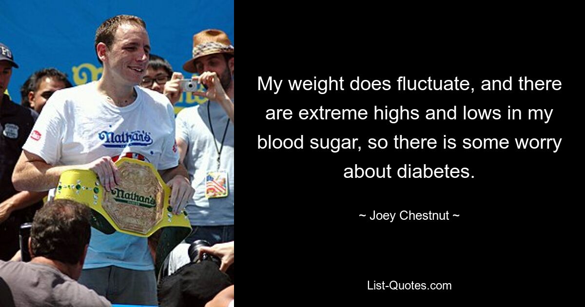 My weight does fluctuate, and there are extreme highs and lows in my blood sugar, so there is some worry about diabetes. — © Joey Chestnut