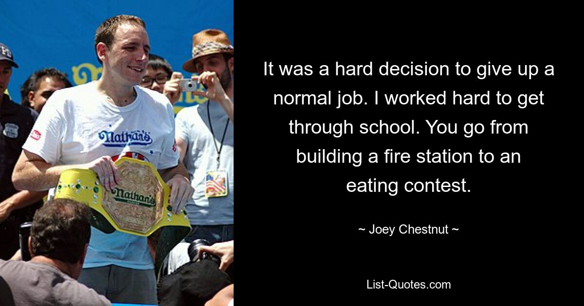 It was a hard decision to give up a normal job. I worked hard to get through school. You go from building a fire station to an eating contest. — © Joey Chestnut