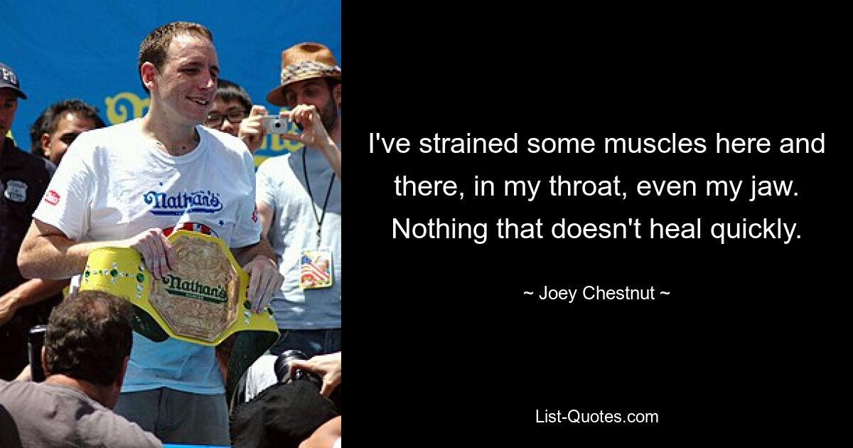 I've strained some muscles here and there, in my throat, even my jaw. Nothing that doesn't heal quickly. — © Joey Chestnut