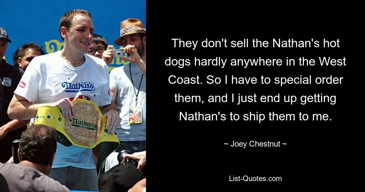 They don't sell the Nathan's hot dogs hardly anywhere in the West Coast. So I have to special order them, and I just end up getting Nathan's to ship them to me. — © Joey Chestnut