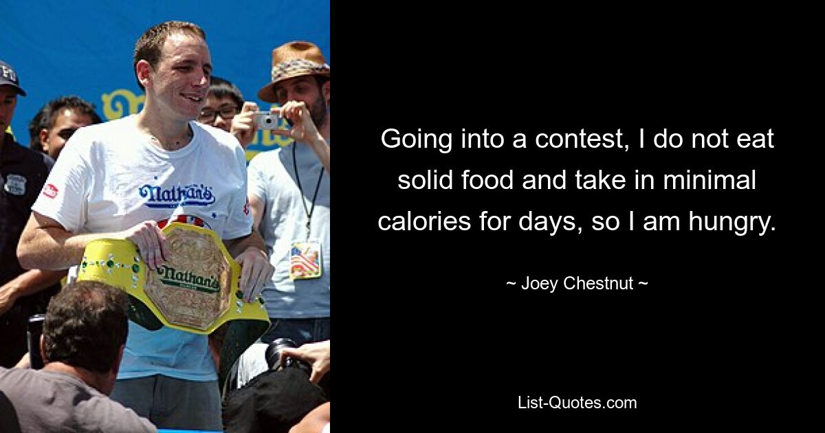 Going into a contest, I do not eat solid food and take in minimal calories for days, so I am hungry. — © Joey Chestnut