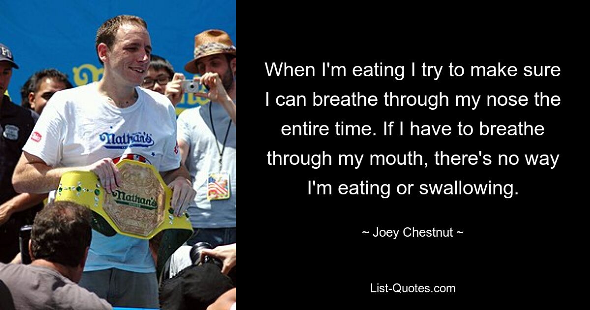 When I'm eating I try to make sure I can breathe through my nose the entire time. If I have to breathe through my mouth, there's no way I'm eating or swallowing. — © Joey Chestnut