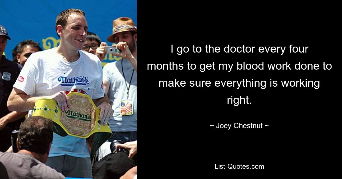 I go to the doctor every four months to get my blood work done to make sure everything is working right. — © Joey Chestnut