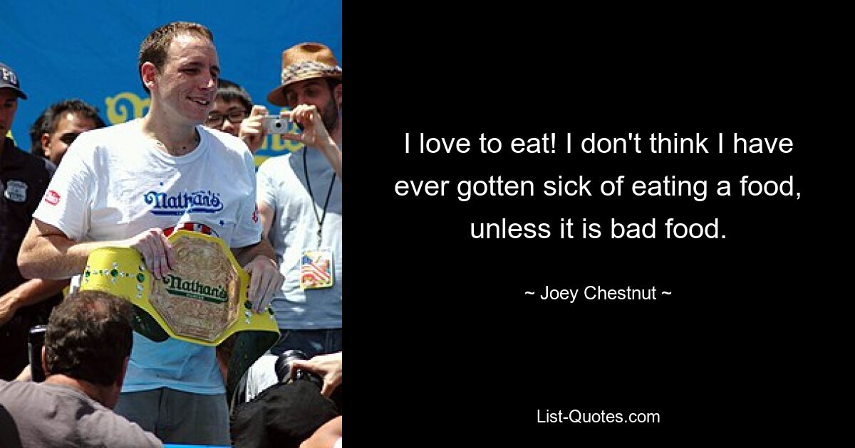 I love to eat! I don't think I have ever gotten sick of eating a food, unless it is bad food. — © Joey Chestnut