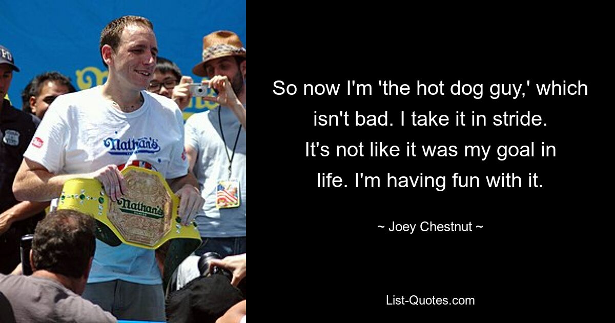 So now I'm 'the hot dog guy,' which isn't bad. I take it in stride. It's not like it was my goal in life. I'm having fun with it. — © Joey Chestnut