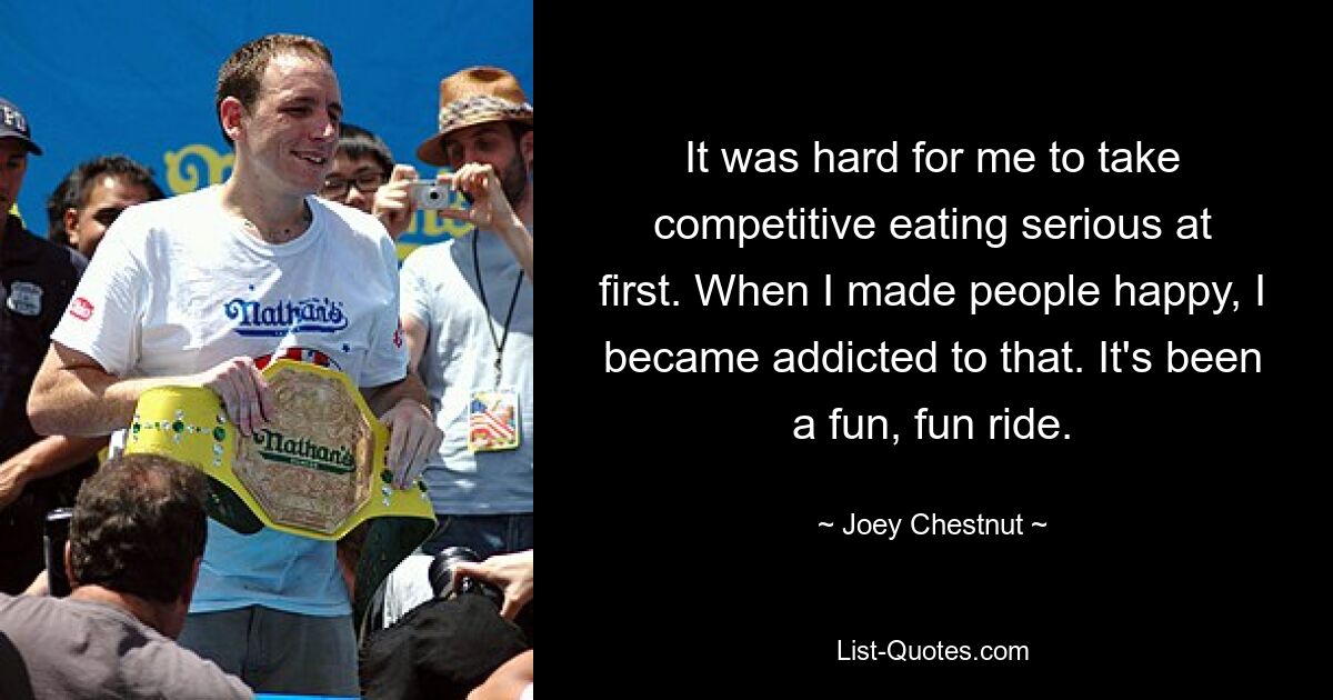 It was hard for me to take competitive eating serious at first. When I made people happy, I became addicted to that. It's been a fun, fun ride. — © Joey Chestnut