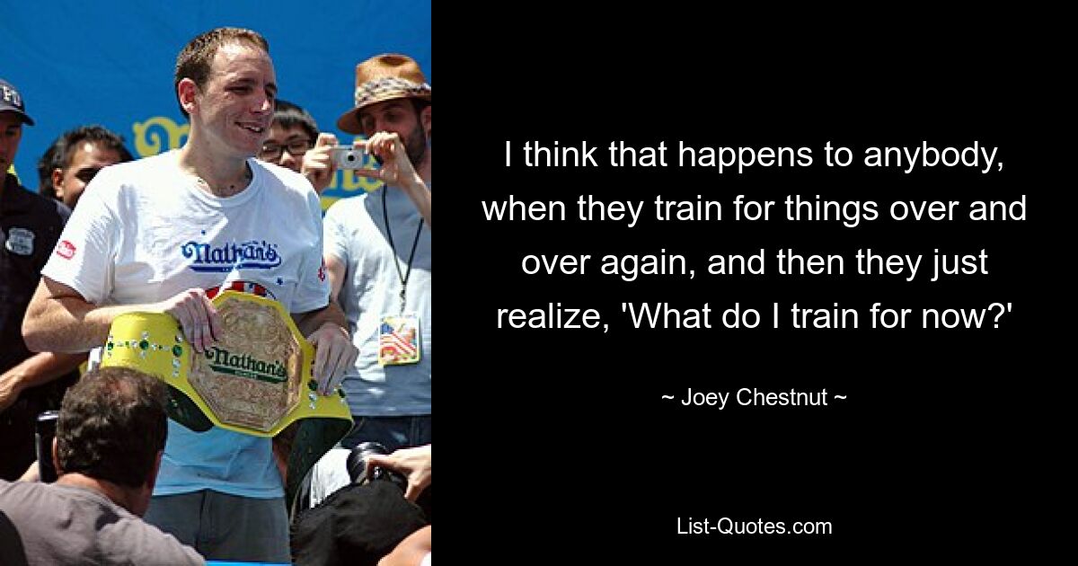 I think that happens to anybody, when they train for things over and over again, and then they just realize, 'What do I train for now?' — © Joey Chestnut