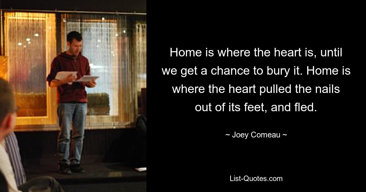 Home is where the heart is, until we get a chance to bury it. Home is where the heart pulled the nails out of its feet, and fled. — © Joey Comeau