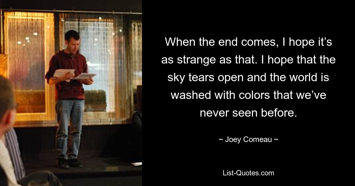 When the end comes, I hope it’s as strange as that. I hope that the sky tears open and the world is washed with colors that we’ve never seen before. — © Joey Comeau