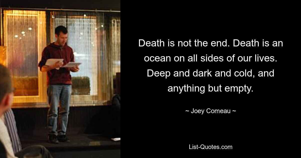 Death is not the end. Death is an ocean on all sides of our lives. Deep and dark and cold, and anything but empty. — © Joey Comeau