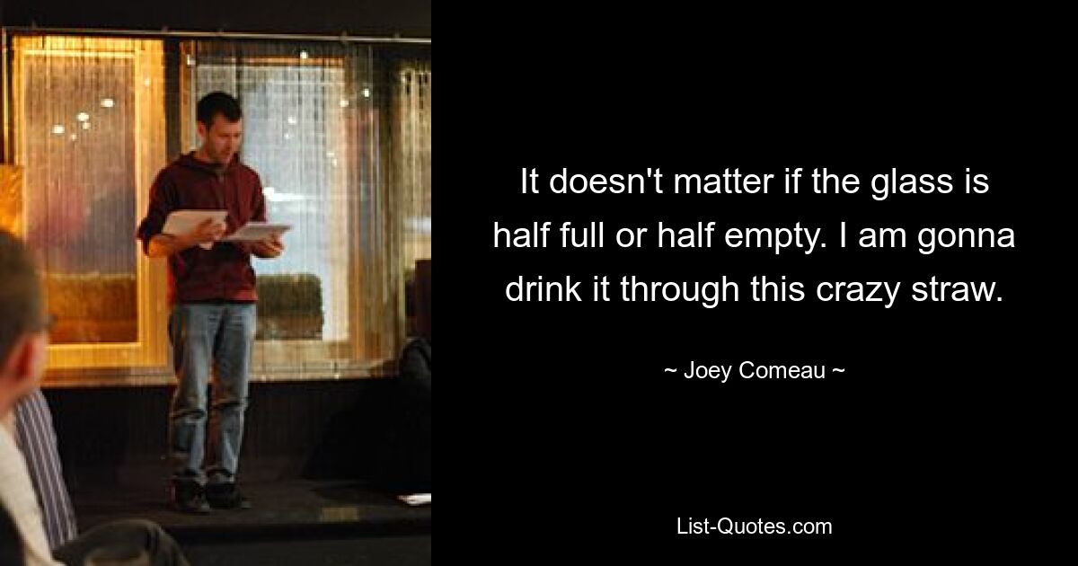 It doesn't matter if the glass is half full or half empty. I am gonna drink it through this crazy straw. — © Joey Comeau