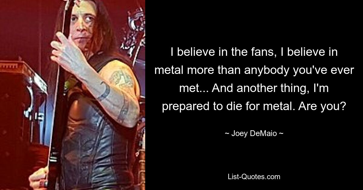 I believe in the fans, I believe in metal more than anybody you've ever met... And another thing, I'm prepared to die for metal. Are you? — © Joey DeMaio