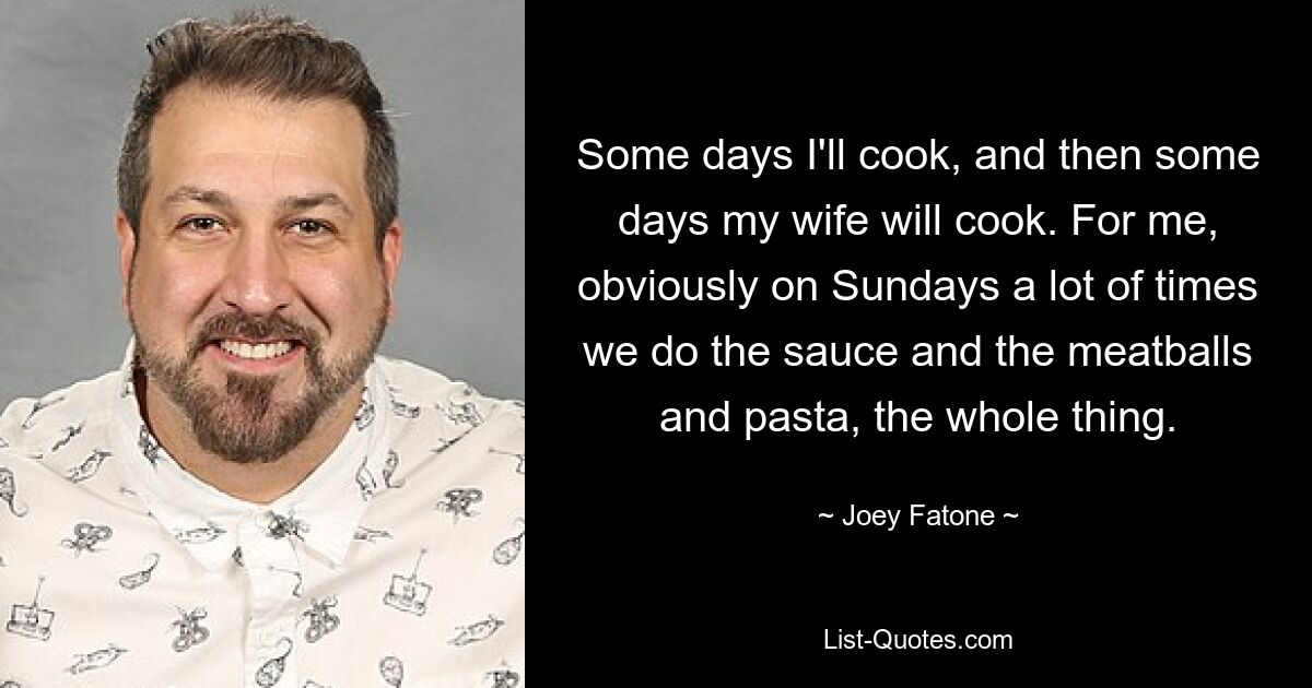 Some days I'll cook, and then some days my wife will cook. For me, obviously on Sundays a lot of times we do the sauce and the meatballs and pasta, the whole thing. — © Joey Fatone