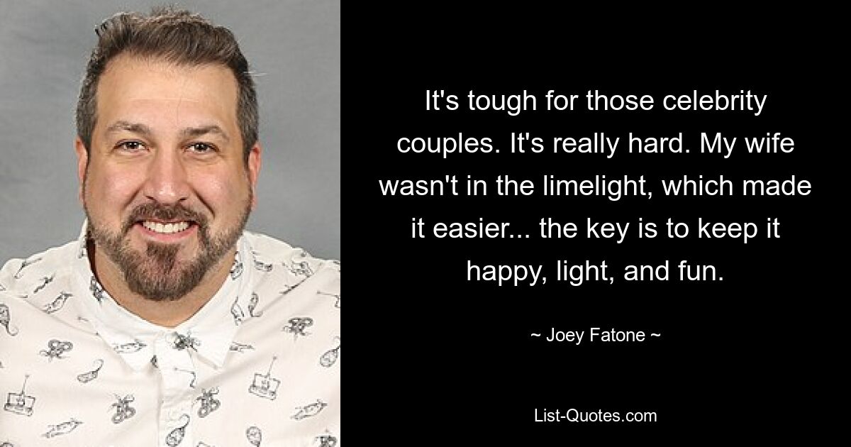 It's tough for those celebrity couples. It's really hard. My wife wasn't in the limelight, which made it easier... the key is to keep it happy, light, and fun. — © Joey Fatone