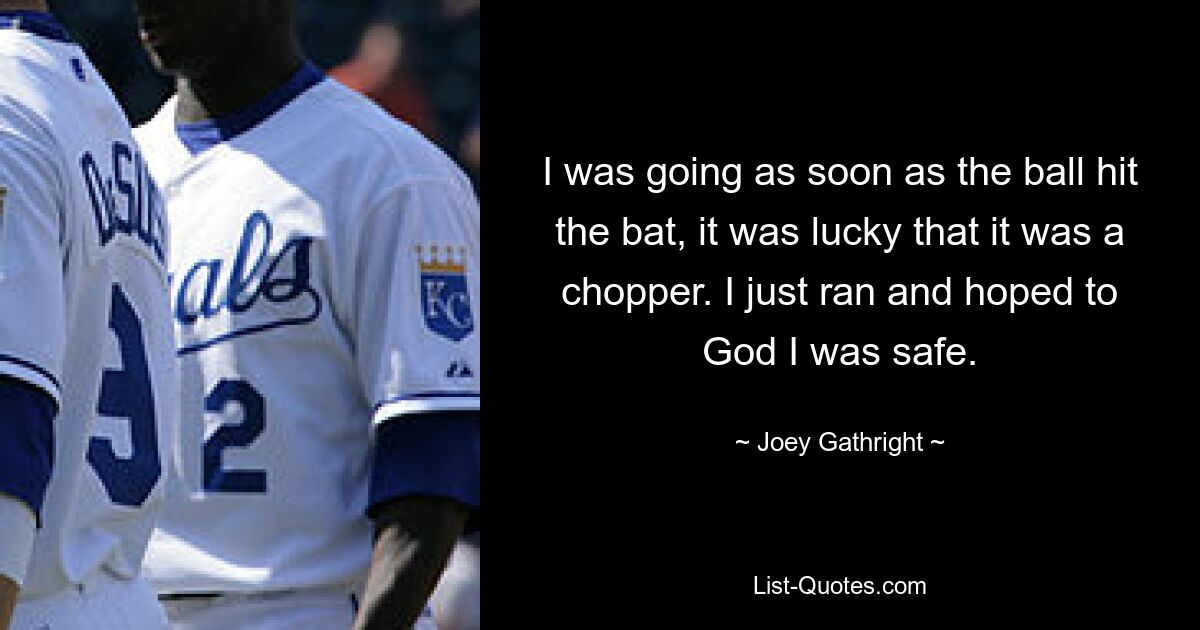 I was going as soon as the ball hit the bat, it was lucky that it was a chopper. I just ran and hoped to God I was safe. — © Joey Gathright