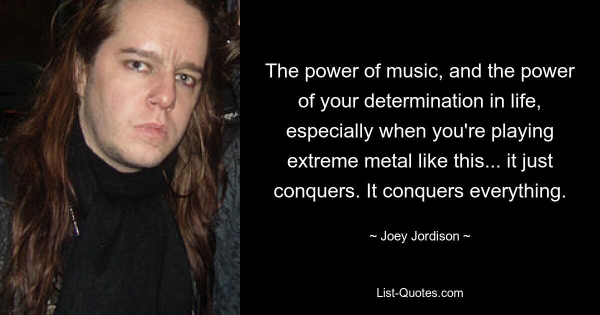 The power of music, and the power of your determination in life, especially when you're playing extreme metal like this... it just conquers. It conquers everything. — © Joey Jordison